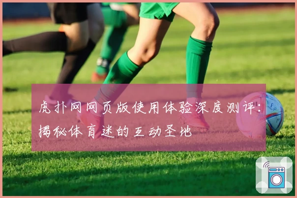 虎扑网网页版使用体验深度测评：揭秘体育迷的互动圣地