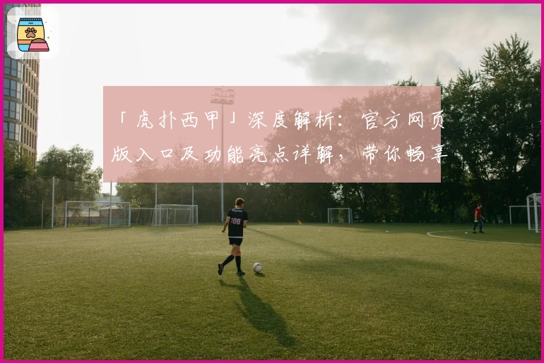 「虎扑西甲」深度解析：官方网页版入口及功能亮点详解，带你畅享精彩赛事体验
