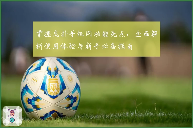 掌握虎扑手机网功能亮点，全面解析使用体验与新手必备指南