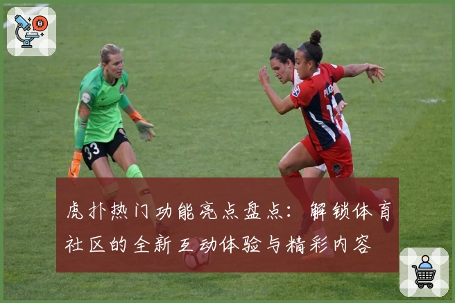虎扑热门功能亮点盘点：解锁体育社区的全新互动体验与精彩内容