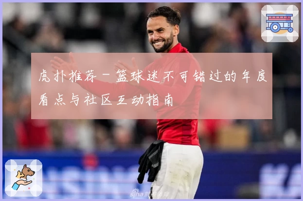 虎扑推荐 - 篮球迷不可错过的年度看点与社区互动指南