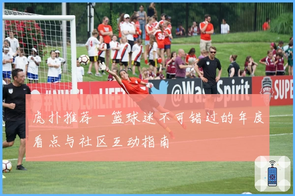 虎扑推荐 - 篮球迷不可错过的年度看点与社区互动指南