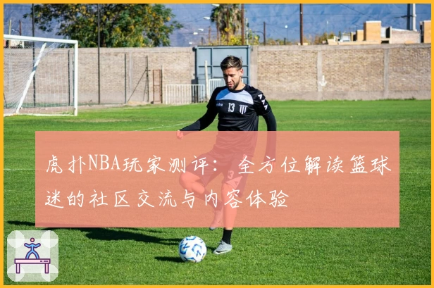 虎扑NBA玩家测评：全方位解读篮球迷的社区交流与内容体验