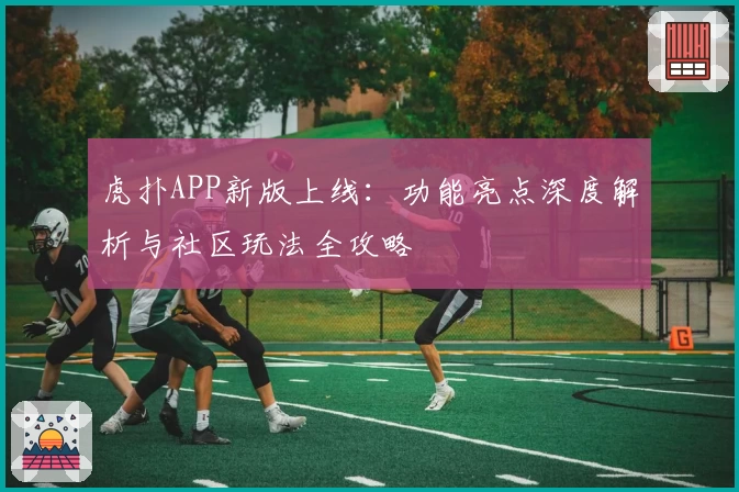 虎扑APP新版上线:功能亮点深度解析与社区玩法全攻略