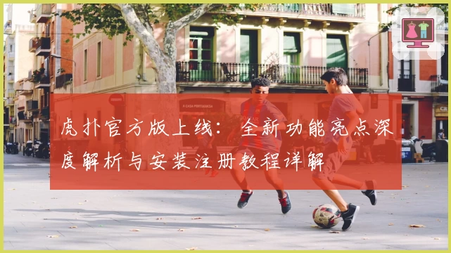 虎扑官方版上线：全新功能亮点深度解析与安装注册教程详解