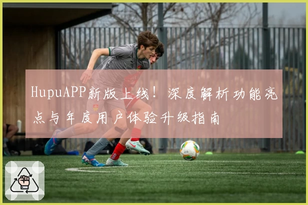 HupuAPP新版上线！深度解析功能亮点与年度用户体验升级指南