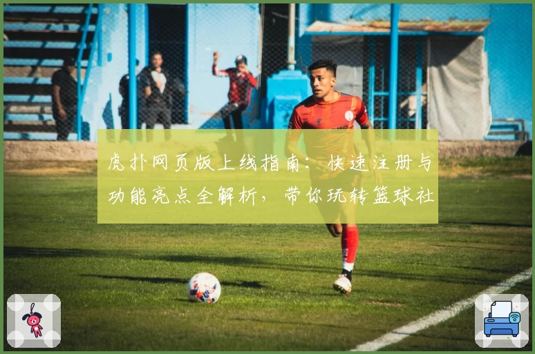 虎扑网页版上线指南：快速注册与功能亮点全解析，带你玩转篮球社区新体验