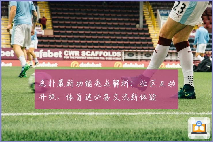 虎扑最新功能亮点解析:社区互动升级,体育迷必备交流新体验