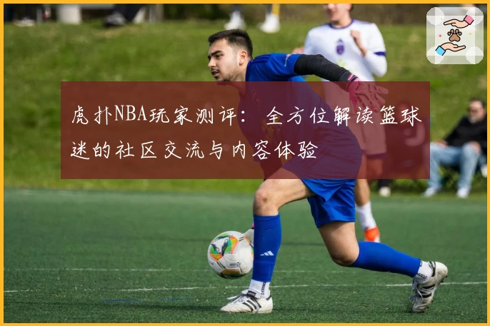 虎扑NBA玩家测评：全方位解读篮球迷的社区交流与内容体验
