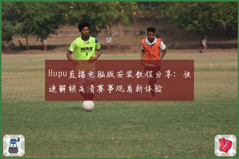 Hupu直播电脑版安装教程分享：快速解锁高清赛事观看新体验