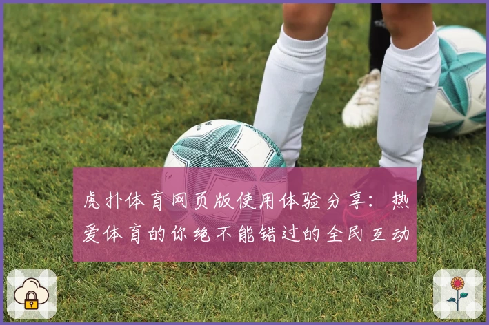 虎扑体育网页版使用体验分享：热爱体育的你绝不能错过的全民互动平台