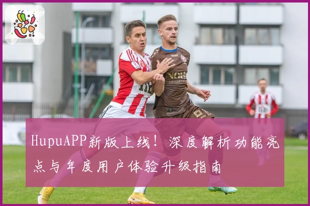 HupuAPP新版上线！深度解析功能亮点与年度用户体验升级指南