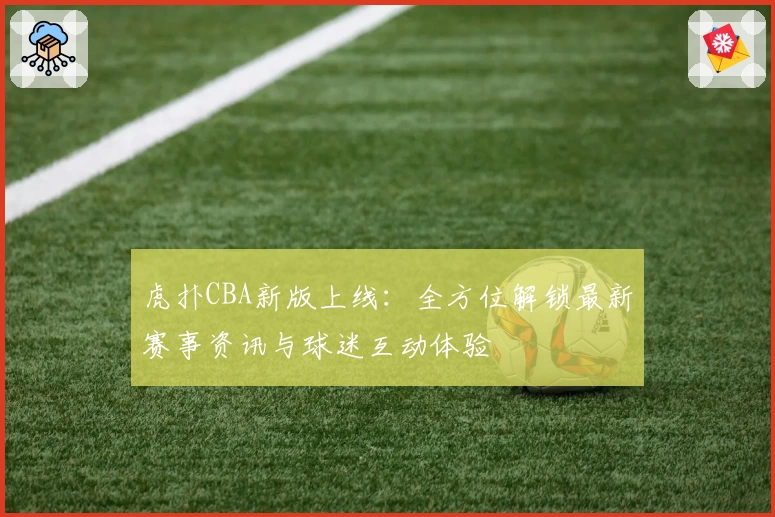 虎扑CBA新版上线：全方位解锁最新赛事资讯与球迷互动体验
