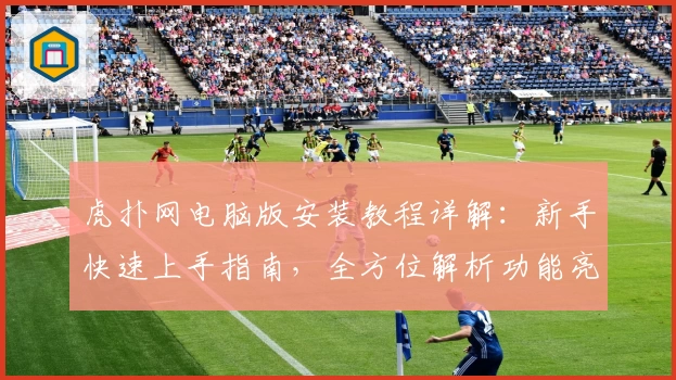 虎扑网电脑版安装教程详解:新手快速上手指南,全方位解析功能亮点