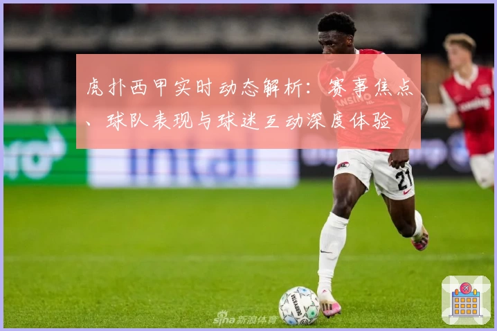 虎扑西甲实时动态解析：赛事焦点、球队表现与球迷互动深度体验
