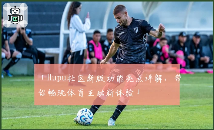 「Hupu社区新版功能亮点详解，带你畅玩体育互动新体验」