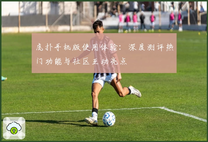 虎扑手机版使用体验:深度测评热门功能与社区互动亮点