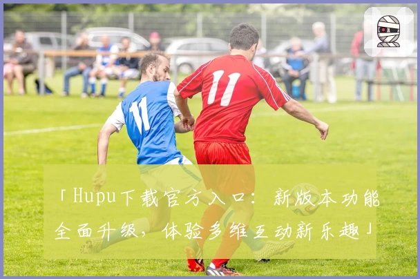 「Hupu下载官方入口：新版本功能全面升级，体验多维互动新乐趣」