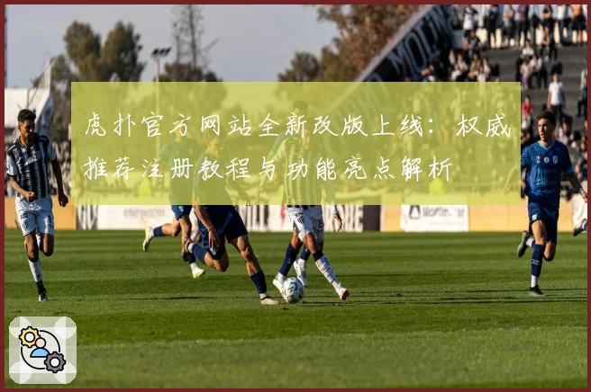 虎扑官方网站全新改版上线：权威推荐注册教程与功能亮点解析
