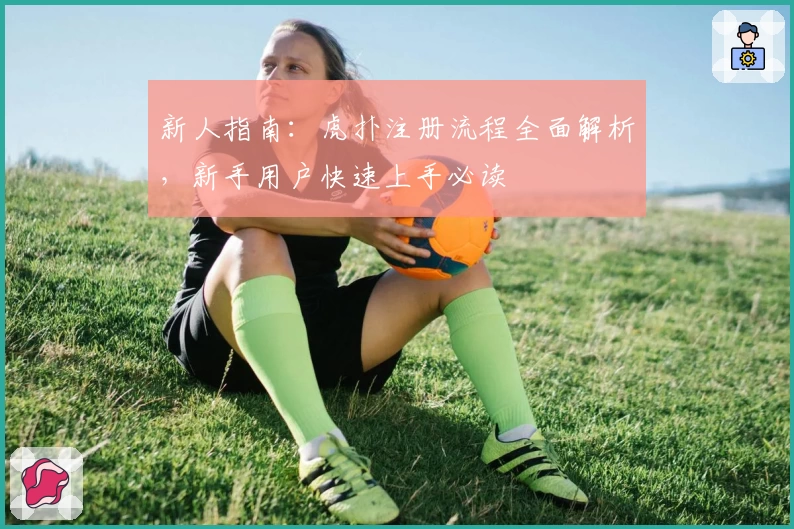 新人指南：虎扑注册流程全面解析，新手用户快速上手必读