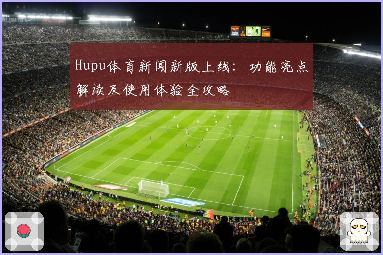 Hupu体育新闻新版上线：功能亮点解读及使用体验全攻略