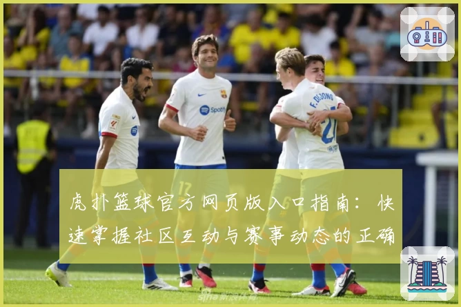 虎扑篮球官方网页版入口指南：快速掌握社区互动与赛事动态的正确打开方式