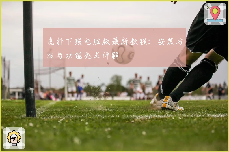 虎扑下载电脑版最新教程：安装方法与功能亮点详解