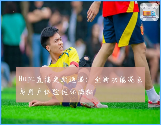 Hupu直播更新速递：全新功能亮点与用户体验优化揭秘