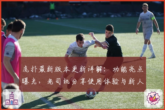 虎扑最新版本更新详解：功能亮点曝光，老司机分享使用体验与新人注册教程