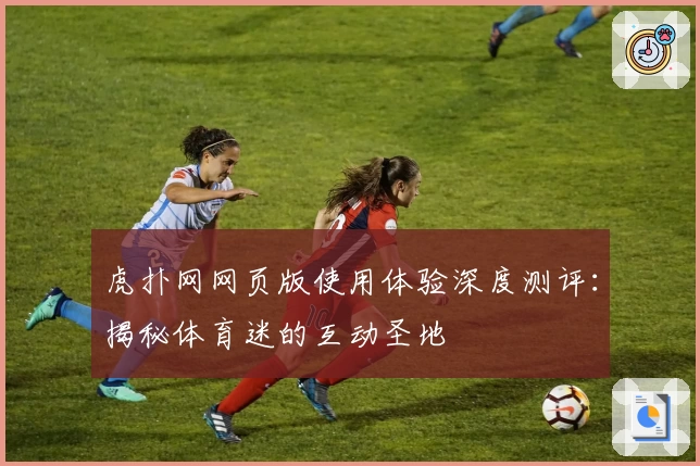 虎扑网网页版使用体验深度测评：揭秘体育迷的互动圣地