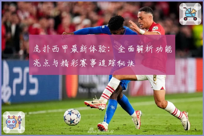 虎扑西甲最新体验：全面解析功能亮点与精彩赛事追踪秘诀