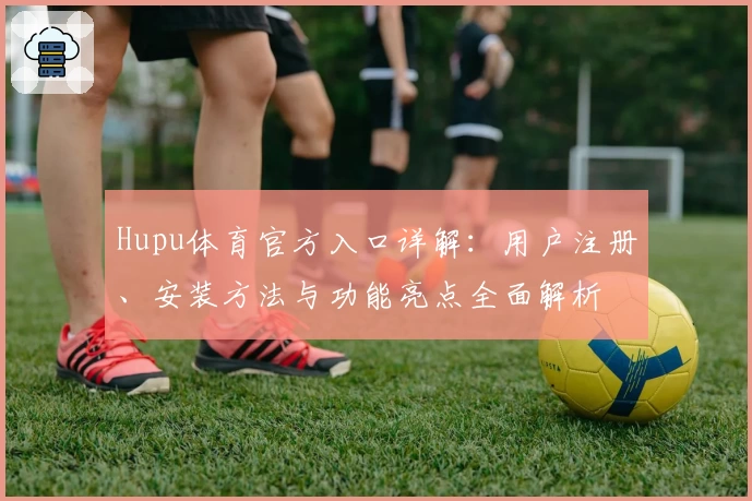 Hupu体育官方入口详解：用户注册、安装方法与功能亮点全面解析