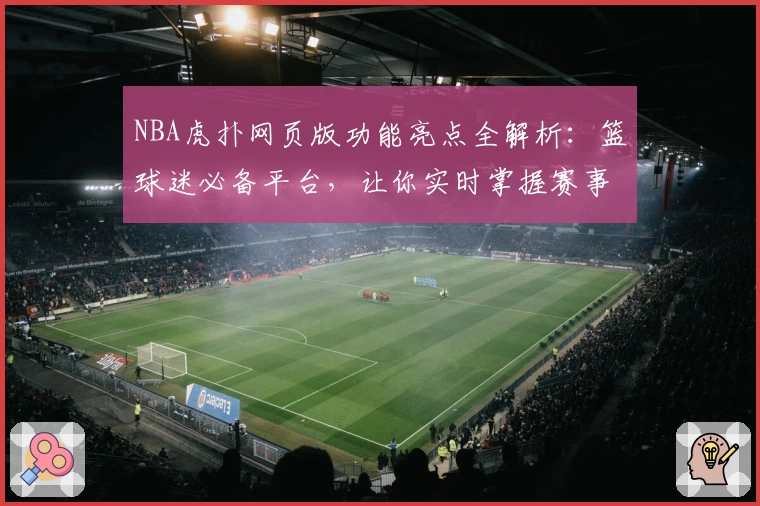 NBA虎扑网页版功能亮点全解析：篮球迷必备平台，让你实时掌握赛事动态