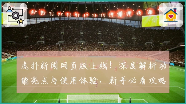 虎扑新闻网页版上线！深度解析功能亮点与使用体验，新手必看攻略