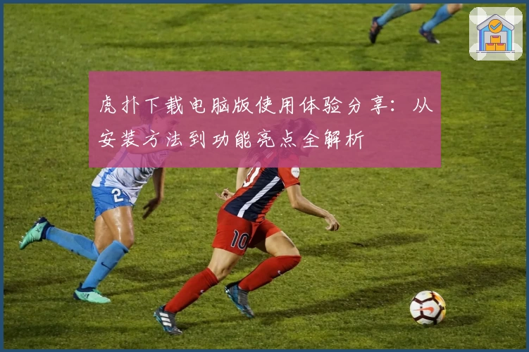 虎扑下载电脑版使用体验分享：从安装方法到功能亮点全解析