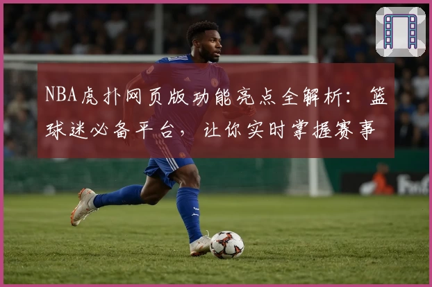 NBA虎扑网页版功能亮点全解析：篮球迷必备平台，让你实时掌握赛事动态