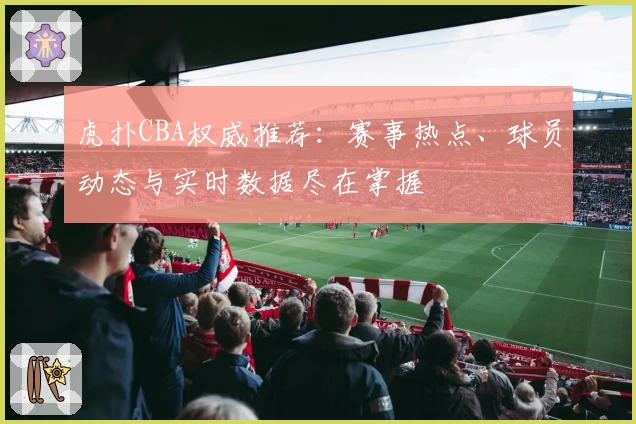虎扑CBA权威推荐：赛事热点、球员动态与实时数据尽在掌握