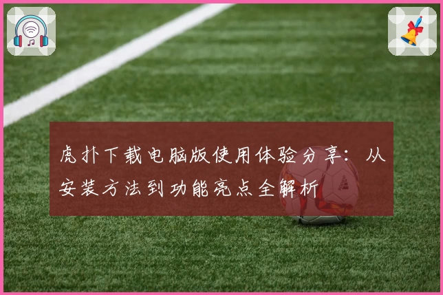 虎扑下载电脑版使用体验分享：从安装方法到功能亮点全解析