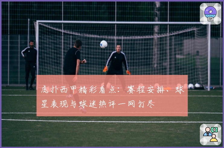 虎扑西甲精彩看点：赛程安排、球星表现与球迷热评一网打尽